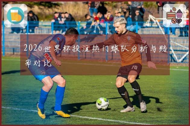 2026世界杯投注热门球队分析与赔率对比