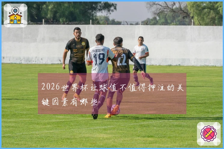 2026世界杯让球值不值得押注的关键因素有哪些