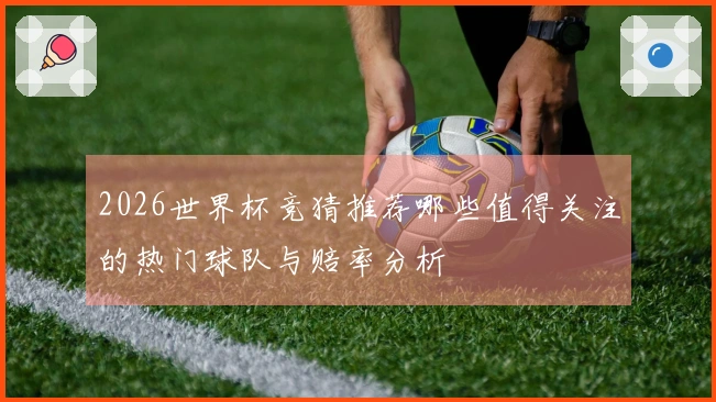 2026世界杯竞猜推荐哪些值得关注的热门球队与赔率分析